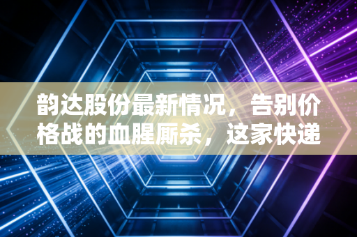 韵达股份最新情况，告别价格战的血腥厮杀，这家快递巨头是否迎来了真正的价值回归？