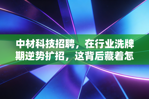 中材科技招聘，在行业洗牌期逆势扩招，这背后藏着怎样的财富密码与职场玄机？