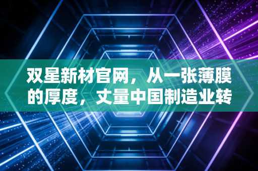双星新材官网,从一张薄膜的厚度,丈量中国制造业转型的韧性