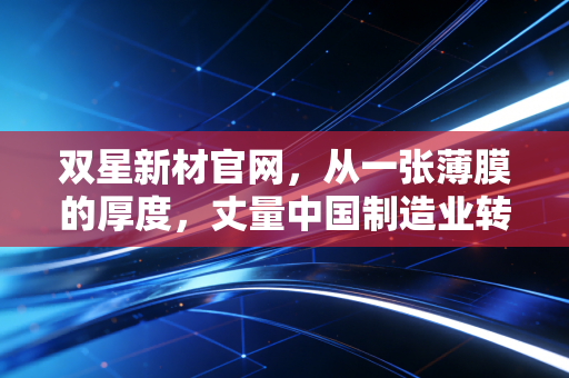 双星新材官网，从一张薄膜的厚度，丈量中国制造业转型的韧性