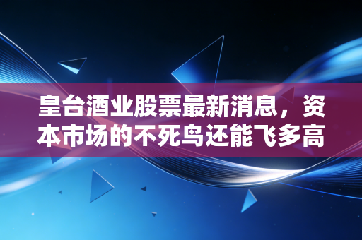 皇台酒业股票最新消息，资本市场的不死鸟还能飞多高？深度剖析这只西北酒股的危与机