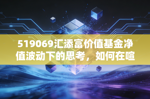 519069汇添富价值基金净值波动下的思考，如何在喧嚣市场中守住那份静气？