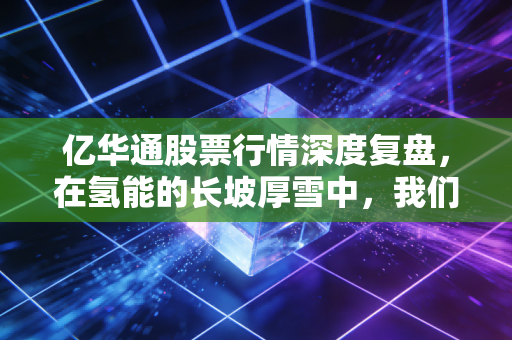 亿华通股票行情深度复盘,在氢能的长坡厚雪中,我们究竟在等什么?