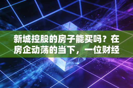 新城控股的房子能买吗？在房企动荡的当下，一位财经观察者的实地调研与肺腑之言