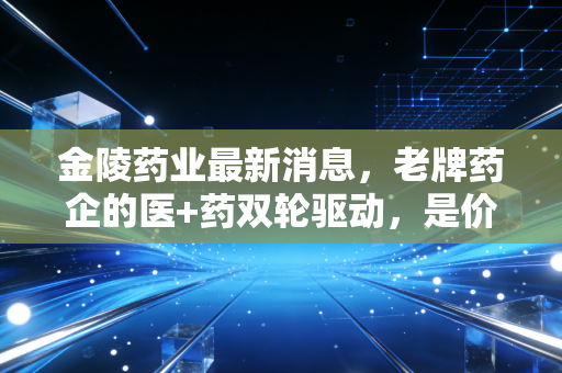 金陵药业最新消息,老牌药企的医+药双轮驱动,是价值洼地还是平庸之辈?