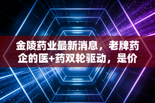 金陵药业最新消息，老牌药企的医+药双轮驱动，是价值洼地还是平庸之辈？