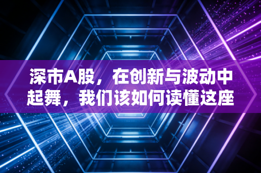 深市A股，在创新与波动中起舞，我们该如何读懂这座城市的财富密码？