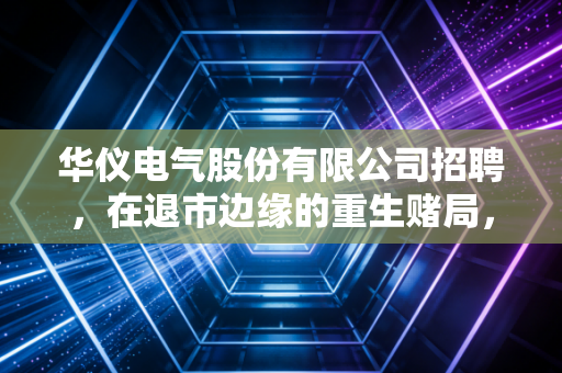 华仪电气股份有限公司招聘，在退市边缘的重生赌局，普通人该如何下注？