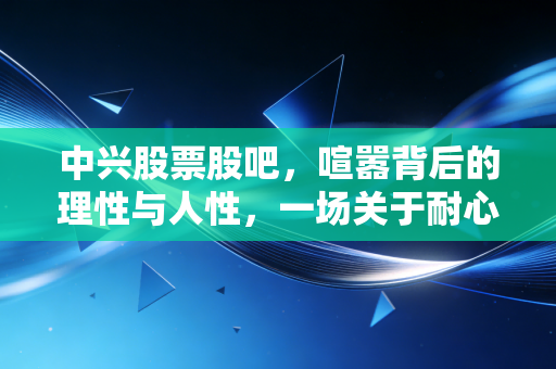 中兴股票股吧,喧嚣背后的理性与人性,一场关于耐心与认知的博弈
