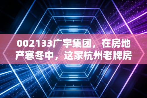 002133广宇集团,在房地产寒冬中,这家杭州老牌房企能否守住最后的体面?