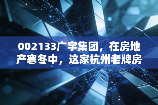 002133广宇集团,在房地产寒冬中,这家杭州老牌房企能否守住最后的体面?