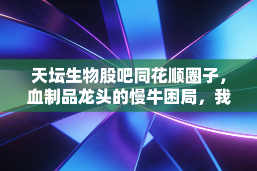 天坛生物股吧同花顺圈子,血制品龙头的慢牛困局,我们是在坚守还是在浪费时间?