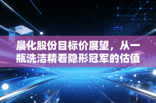 晨化股份目标价展望，从一瓶洗洁精看隐形冠军的估值重塑与投资逻辑