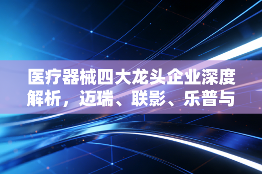 医疗器械四大龙头企业深度解析,迈瑞、联影、乐普与鱼跃的护城河在哪里?