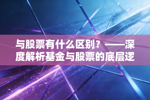 与股票有什么区别？——深度解析基金与股票的底层逻辑与生存法则