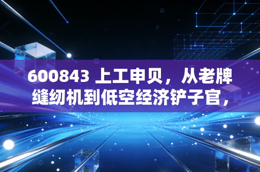 600843 上工申贝，从老牌缝纫机到低空经济铲子官，这场华丽转身能走多远？