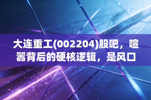 大连重工(002204)股吧，喧嚣背后的硬核逻辑，是风口上的猪还是被低估的钢铁巨兽？