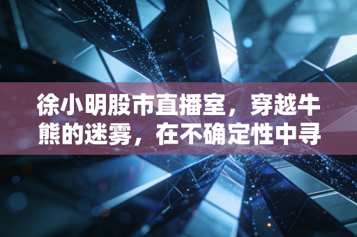 徐小明股市直播室,穿越牛熊的迷雾,在不确定性中寻找交易的定力