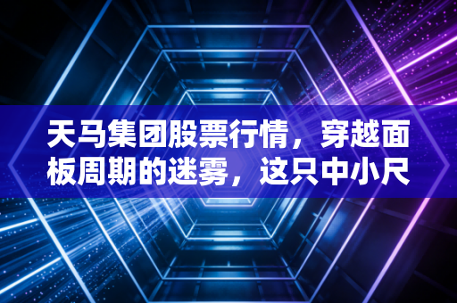 天马集团股票行情,穿越面板周期的迷雾,这只中小尺寸的隐形冠军还能打吗?