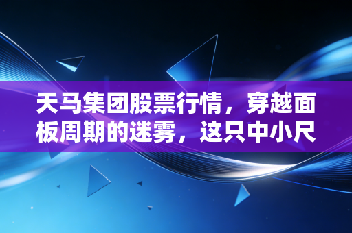 天马集团股票行情,穿越面板周期的迷雾,这只中小尺寸的隐形冠军还能打吗?