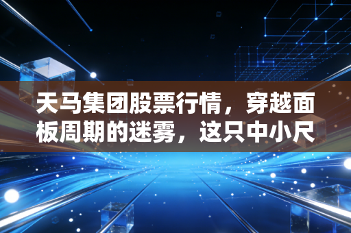 天马集团股票行情，穿越面板周期的迷雾，这只中小尺寸的隐形冠军还能打吗？