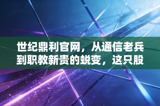 世纪鼎利官网,从通信老兵到职教新贵的蜕变,这只股票的含金量究竟几何?