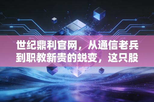 世纪鼎利官网,从通信老兵到职教新贵的蜕变,这只股票的含金量究竟几何?