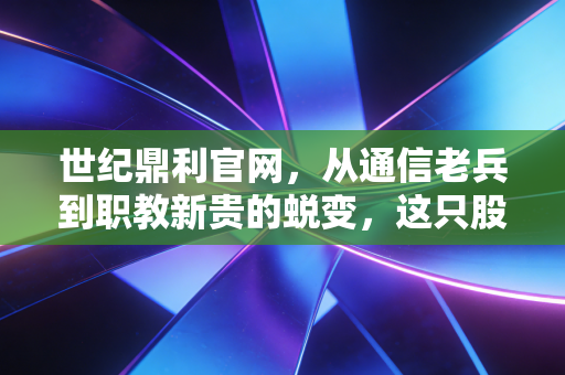 世纪鼎利官网，从通信老兵到职教新贵的蜕变，这只股票的含金量究竟几何？