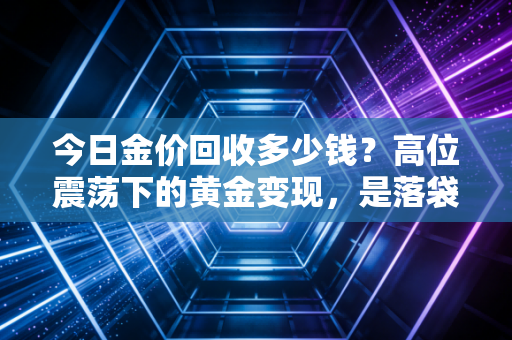 今日金价回收多少钱？高位震荡下的黄金变现，是落袋为安还是错失良机？