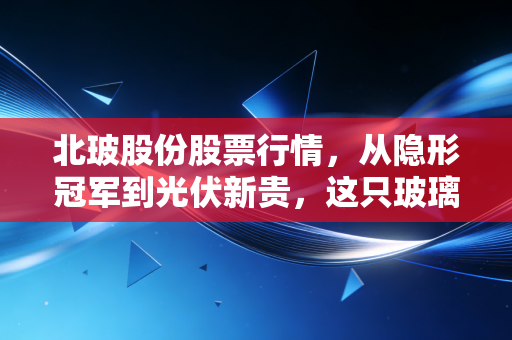 北玻股份股票行情，从隐形冠军到光伏新贵，这只玻璃股能否穿透迷雾？