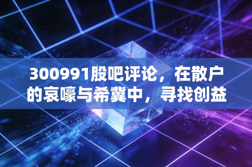 300991股吧评论,在散户的哀嚎与希冀中,寻找创益通的真实价值