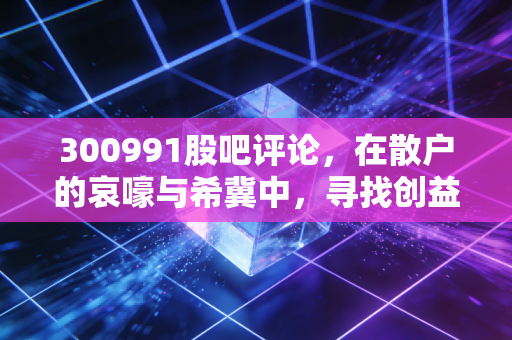 300991股吧评论，在散户的哀嚎与希冀中，寻找创益通的真实价值