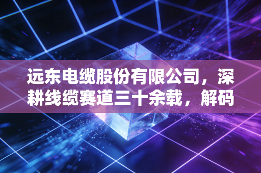 远东电缆股份有限公司，深耕线缆赛道三十余载，解码中国制造业的韧性与野心