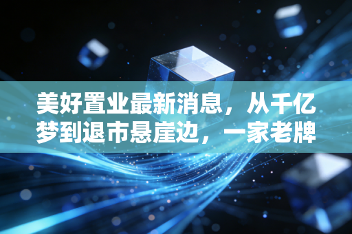 美好置业最新消息，从千亿梦到退市悬崖边，一家老牌房企的挣扎与警示