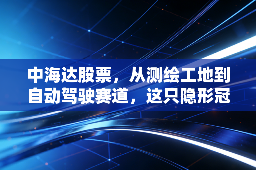 中海达股票,从测绘工地到自动驾驶赛道,这只隐形冠军能否穿越周期?
