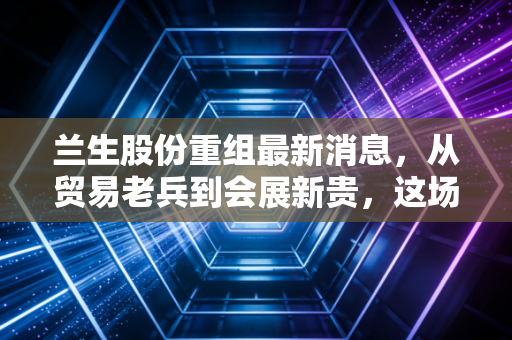 兰生股份重组最新消息,从贸易老兵到会展新贵,这场跨越五年的资本棋局到底值不值得下注?