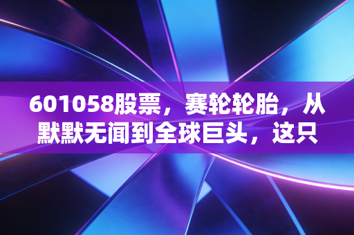 601058股票,赛轮轮胎,从默默无闻到全球巨头,这只隐形冠军值得你长期关注吗?
