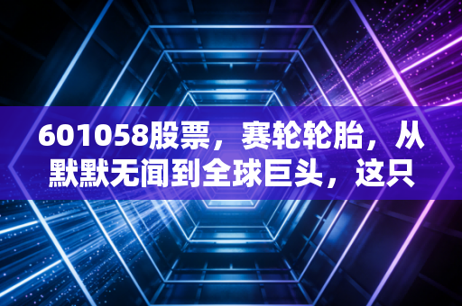 601058股票,赛轮轮胎,从默默无闻到全球巨头,这只隐形冠军值得你长期关注吗?