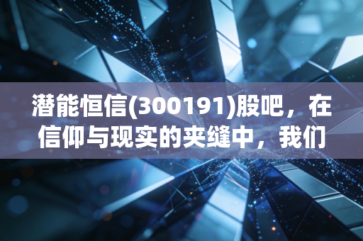 潜能恒信(300191)股吧,在信仰与现实的夹缝中,我们到底在博弈什么?