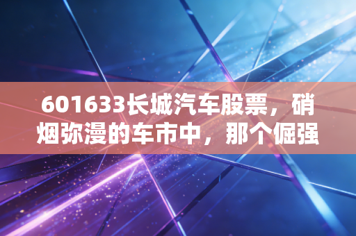 601633长城汽车股票，硝烟弥漫的车市中，那个倔强的理工男还能走多远？
