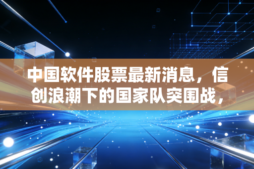 中国软件股票最新消息,信创浪潮下的国家队突围战,是机会还是陷阱?