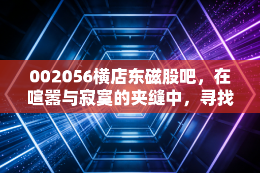 002056横店东磁股吧,在喧嚣与寂寞的夹缝中,寻找这只磁王的真正成色