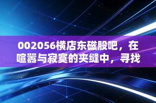 002056横店东磁股吧,在喧嚣与寂寞的夹缝中,寻找这只磁王的真正成色