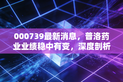 000739最新消息,普洛药业业绩稳中有变,深度剖析背后的投资逻辑与实战策略