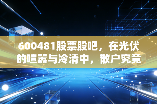 600481股票股吧,在光伏的喧嚣与冷清中,散户究竟在博弈什么?