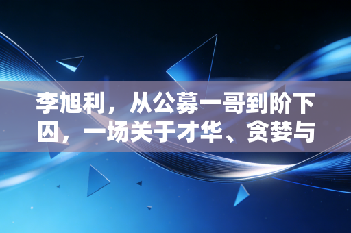 李旭利,从公募一哥到阶下囚,一场关于才华、贪婪与代价的金融警示录