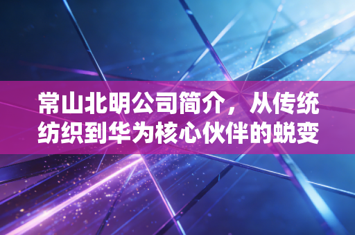 常山北明公司简介，从传统纺织到华为核心伙伴的蜕变之路