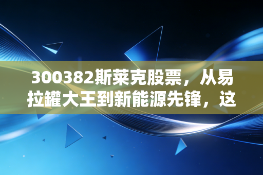 300382斯莱克股票,从易拉罐大王到新能源先锋,这只隐形冠军还能打吗?