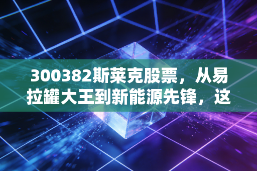 300382斯莱克股票，从易拉罐大王到新能源先锋，这只隐形冠军还能打吗？