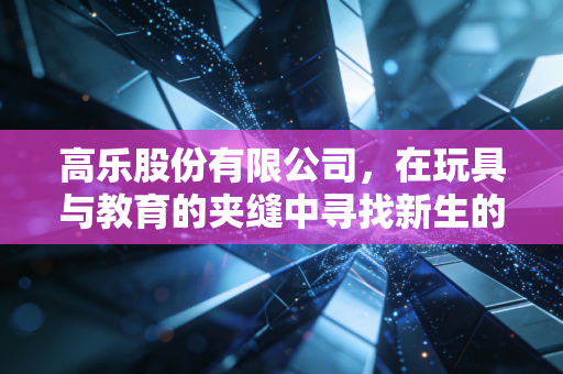 高乐股份有限公司，在玩具与教育的夹缝中寻找新生的老将，转型阵痛后还有机会吗？